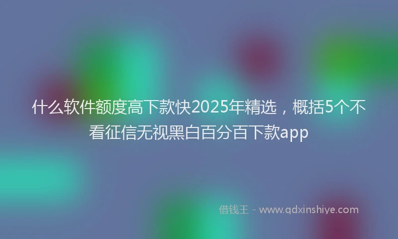 什么软件额度高下款快2025年精选，概括5个不看征信无视黑白百分百下款app