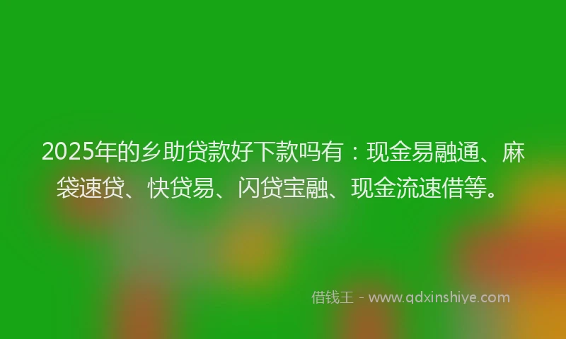2025年的乡助贷款好下款吗有：现金易融通、麻袋速贷、快贷易、闪贷宝融、现金流速借等。