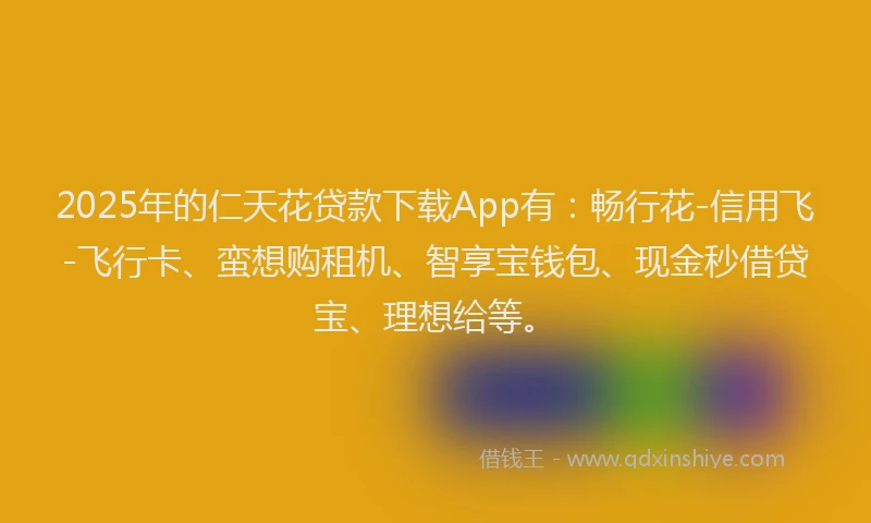 2025年的仁天花贷款下载App有：畅行花-信用飞-飞行卡、蛮想购租机、智享宝钱包、现金秒借贷宝、理想给等。