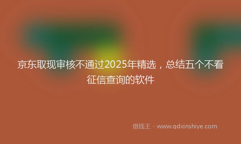 京东取现审核不通过2025年精选，总结五个不看征信查询的软件