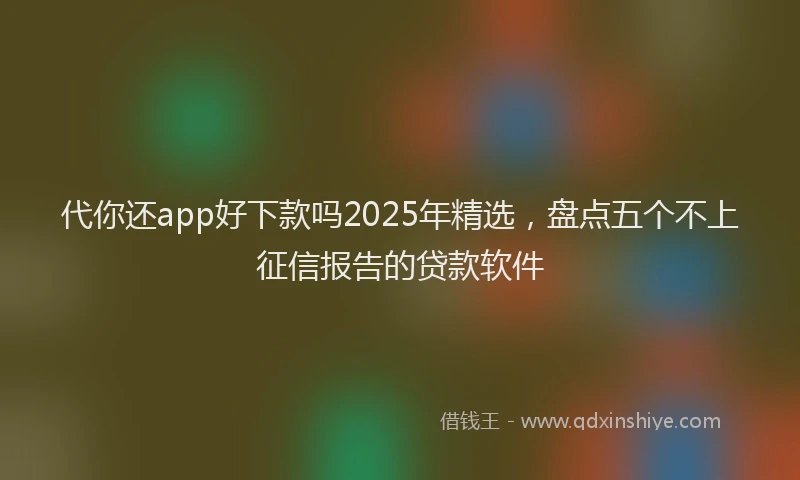 代你还app好下款吗2025年精选，盘点五个不上征信报告的贷款软件