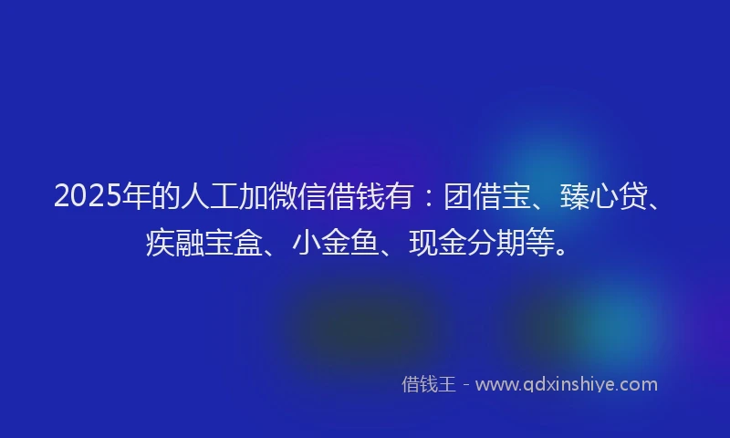 2025年的人工加微信借钱有：团借宝、臻心贷、疾融宝盒、小金鱼、现金分期等。