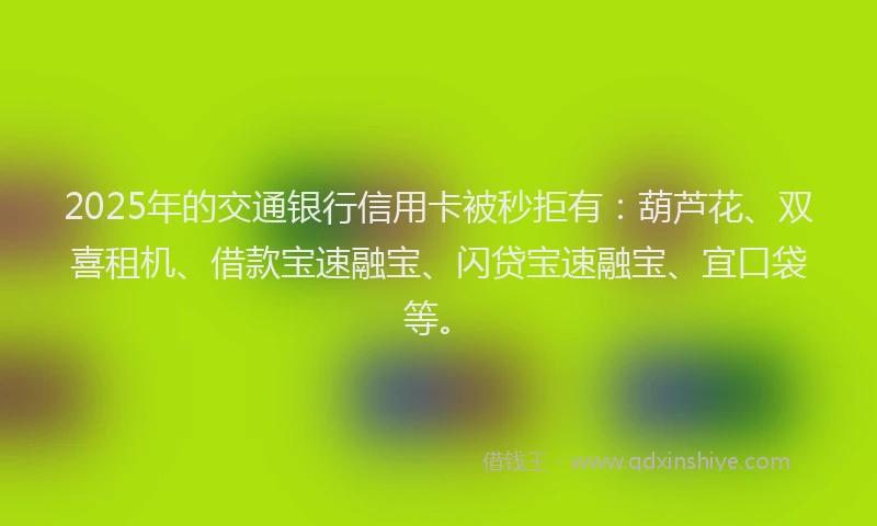 2025年的交通银行信用卡被秒拒有：葫芦花、双喜租机、借款宝速融宝、闪贷宝速融宝、宜口袋等。