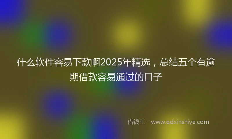 什么软件容易下款啊2025年精选，总结五个有逾期借款容易通过的口子