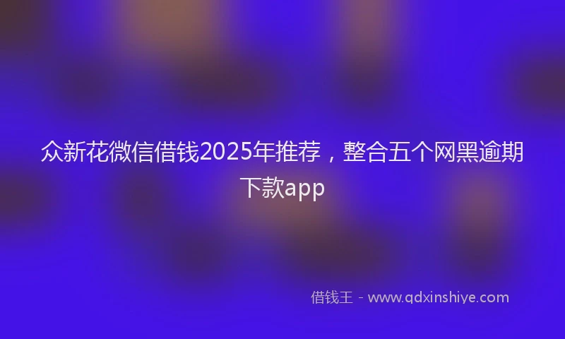 众新花微信借钱2025年推荐，整合五个网黑逾期下款app