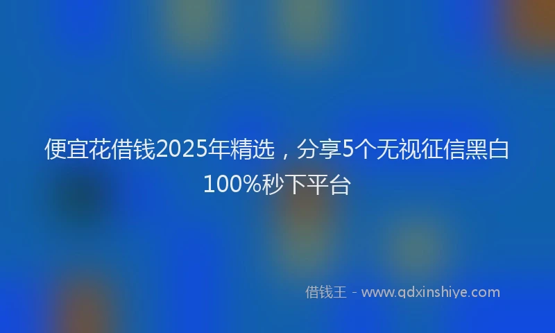 便宜花借钱2025年精选，分享5个无视征信黑白100%秒下平台