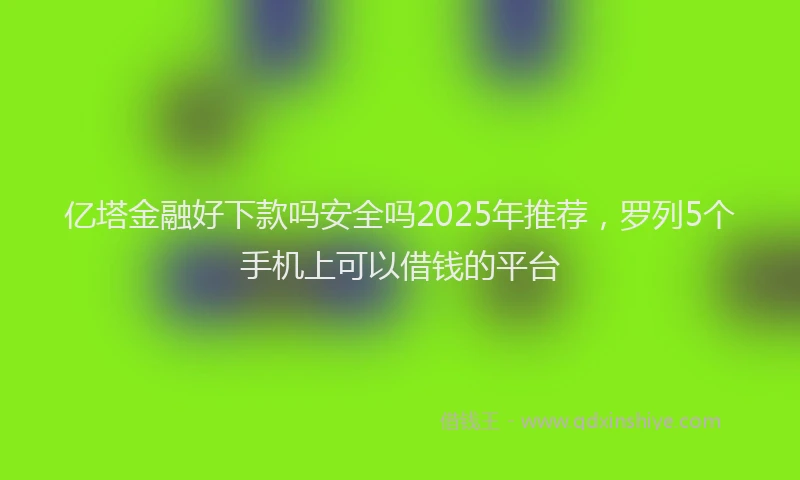 亿塔金融好下款吗安全吗2025年推荐,罗列5个手机上可以借钱的平台