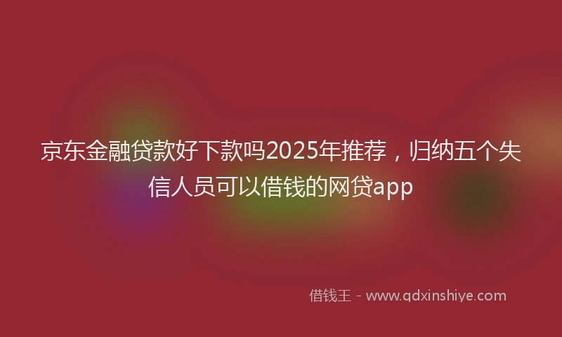 京东金融贷款好下款吗2025年推荐，归纳五个失信人员可以借钱的网贷app