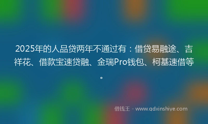 2025年的人品贷两年不通过有：借贷易融途、吉祥花、借款宝速贷融、金瑞Pro钱包、柯基速借等。