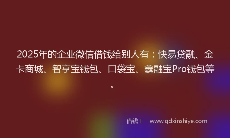 2025年的企业微信借钱给别人有：快易贷融、金卡商城、智享宝钱包、口袋宝、鑫融宝Pro钱包等。
