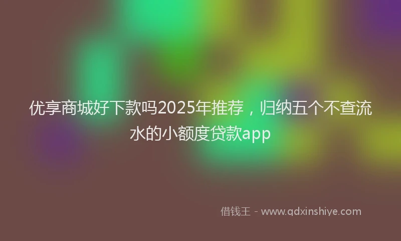优享商城好下款吗2025年推荐，归纳五个不查流水的小额度贷款app