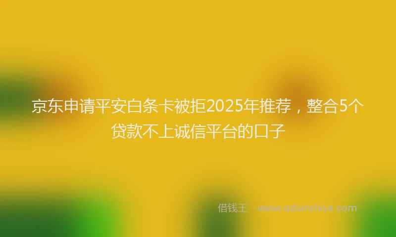 京东申请平安白条卡被拒2025年推荐，整合5个贷款不上诚信平台的口子