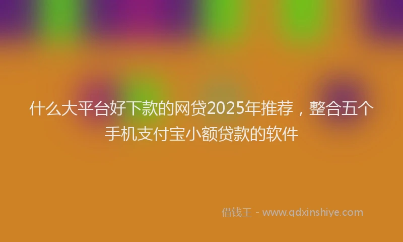 什么大平台好下款的网贷2025年推荐，整合五个手机支付宝小额贷款的软件