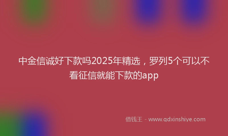 中金信诚好下款吗2025年精选，罗列5个可以不看征信就能下款的app