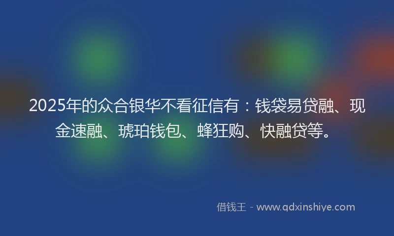 2025年的众合银华不看征信有：钱袋易贷融、现金速融、琥珀钱包、蜂狂购、快融贷等。