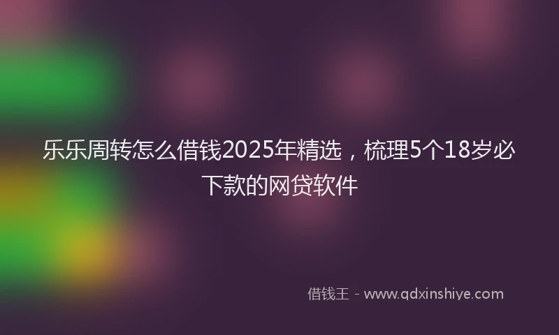 乐乐周转怎么借钱2025年精选，梳理5个18岁必下款的网贷软件