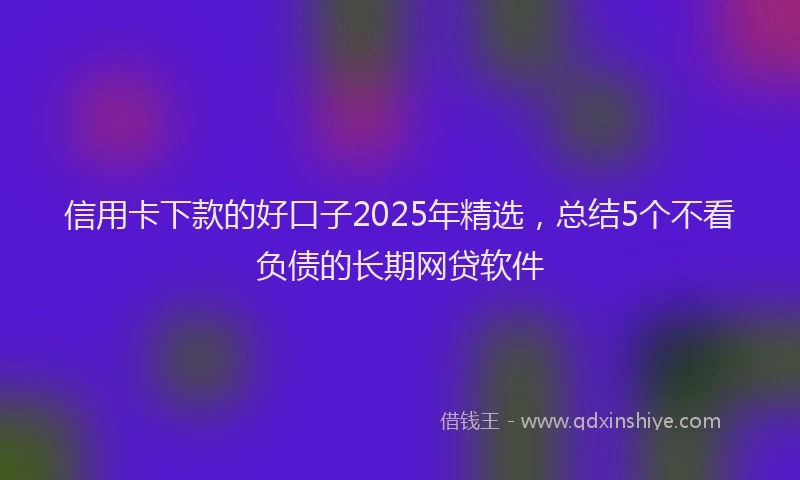 信用卡下款的好口子2025年精选，总结5个不看负债的长期网贷软件