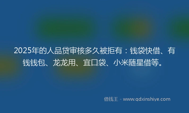 2025年的人品贷审核多久被拒有：钱袋快借、有钱钱包、龙龙用、宜口袋、小米随星借等。