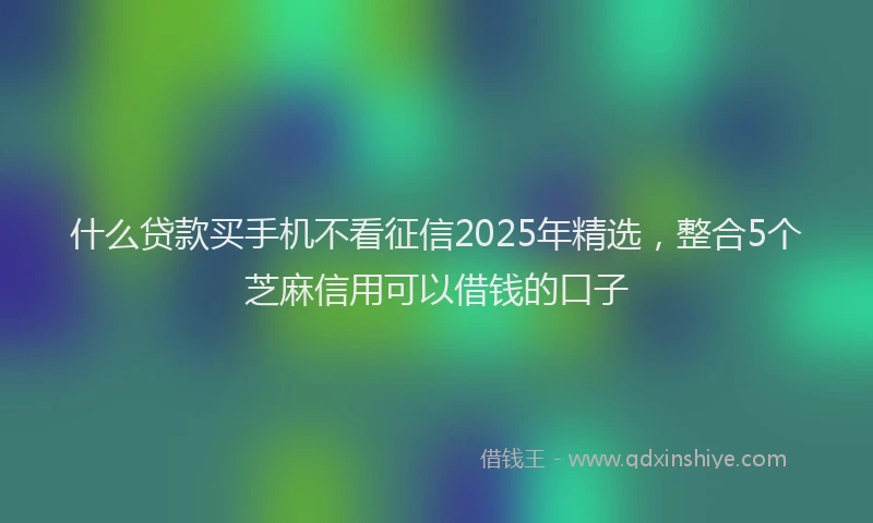 什么贷款买手机不看征信2025年精选，整合5个芝麻信用可以借钱的口子
