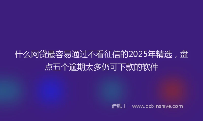 什么网贷最容易通过不看征信的2025年精选,盘点五个逾期太多仍可下款的软件