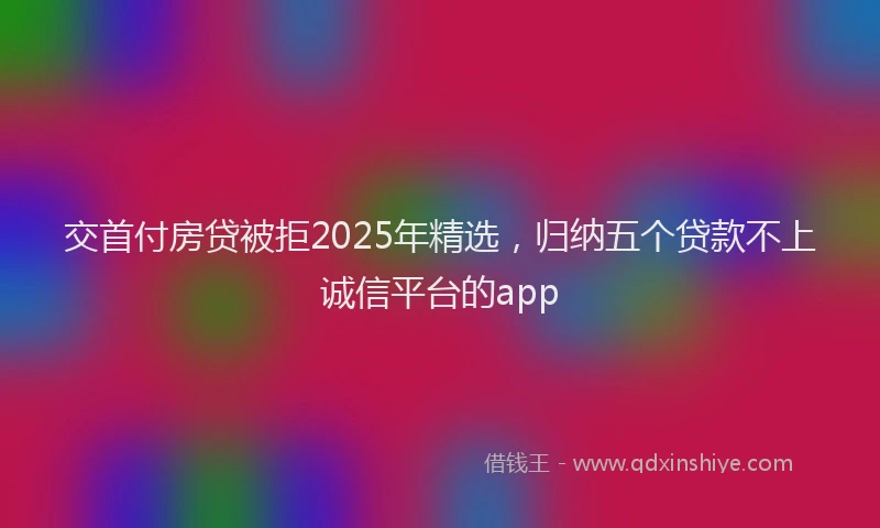 交首付房贷被拒2025年精选，归纳五个贷款不上诚信平台的app