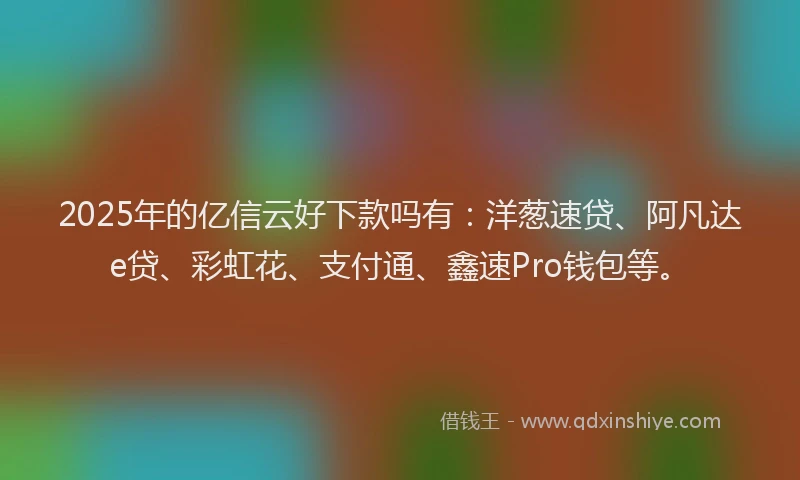 2025年的亿信云好下款吗有：洋葱速贷、阿凡达e贷、彩虹花、支付通、鑫速Pro钱包等。
