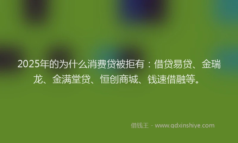 2025年的为什么消费贷被拒有：借贷易贷、金瑞龙、金满堂贷、恒创商城、钱速借融等。