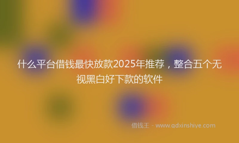 什么平台借钱最快放款2025年推荐，整合五个无视黑白好下款的软件