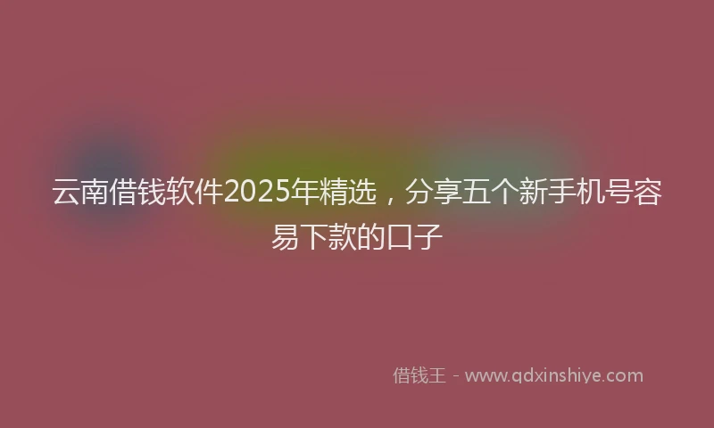 云南借钱软件2025年精选，分享五个新手机号容易下款的口子