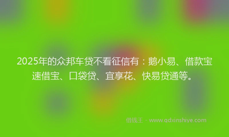 2025年的众邦车贷不看征信有：鹅小易、借款宝速借宝、口袋贷、宜享花、快易贷通等。
