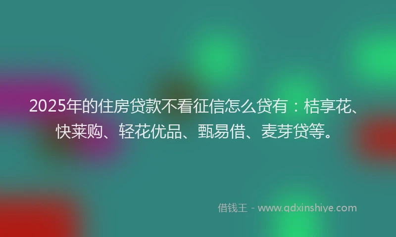 2025年的住房贷款不看征信怎么贷有：桔享花、快莱购、轻花优品、甄易借、麦芽贷等。