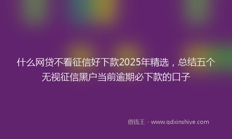 什么网贷不看征信好下款2025年精选，总结五个无视征信黑户当前逾期必下款的口子