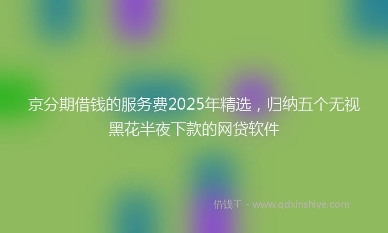 京分期借钱的服务费2025年精选，归纳五个无视黑花半夜下款的网贷软件