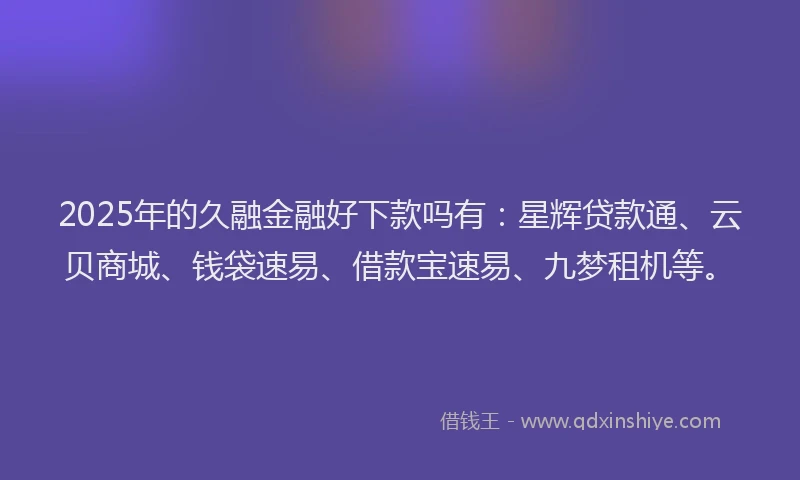 2025年的久融金融好下款吗有:星辉贷款通、云贝商城、钱袋速易、借款宝速易、九梦租机等。