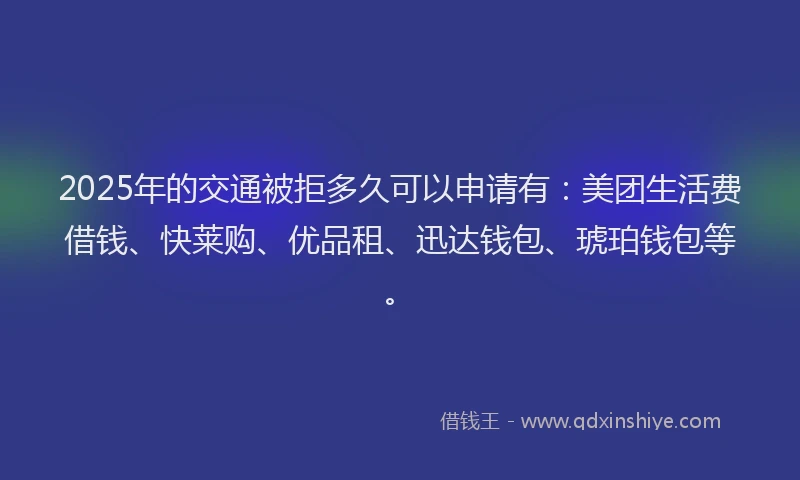 2025年的交通被拒多久可以申请有：美团生活费借钱、快莱购、优品租、迅达钱包、琥珀钱包等。