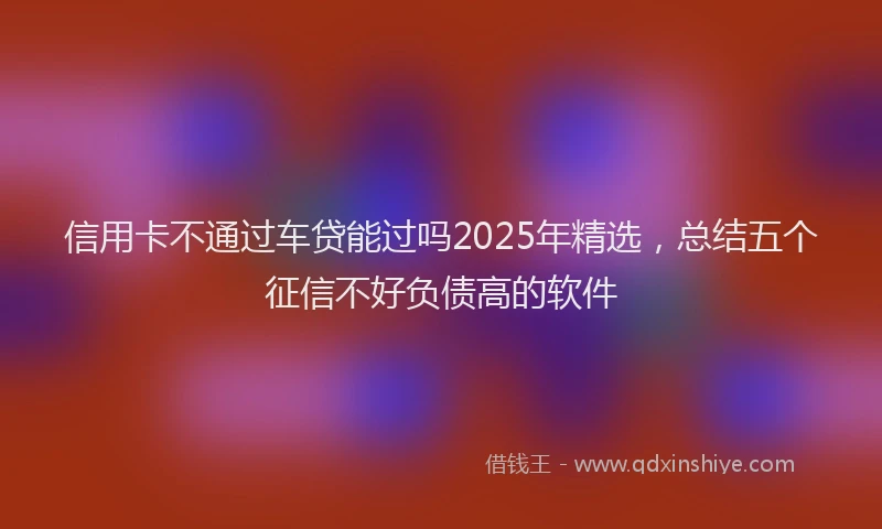 信用卡不通过车贷能过吗2025年精选，总结五个征信不好负债高的软件