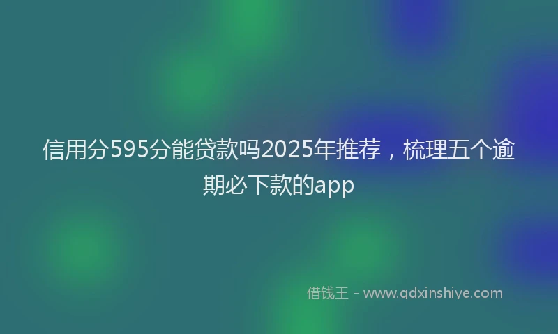 信用分595分能贷款吗2025年推荐，梳理五个逾期必下款的app
