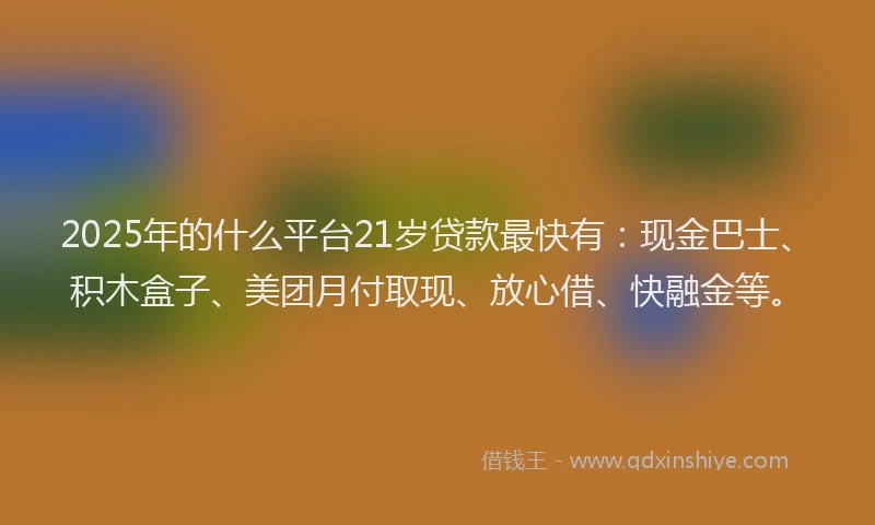 2025年的什么平台21岁贷款最快有:现金巴士、积木盒子、美团月付取现、放心借、快融金等。