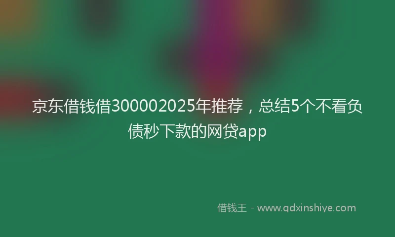 京东借钱借300002025年推荐,总结5个不看负债秒下款的网贷app