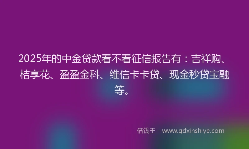2025年的中金贷款看不看征信报告有：吉祥购、桔享花、盈盈金科、维信卡卡贷、现金秒贷宝融等。