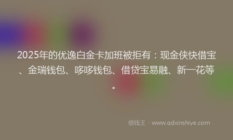 2025年的优逸白金卡加班被拒有：现金侠快借宝、金瑞钱包、哆哆钱包、借贷宝易融、新一花等。