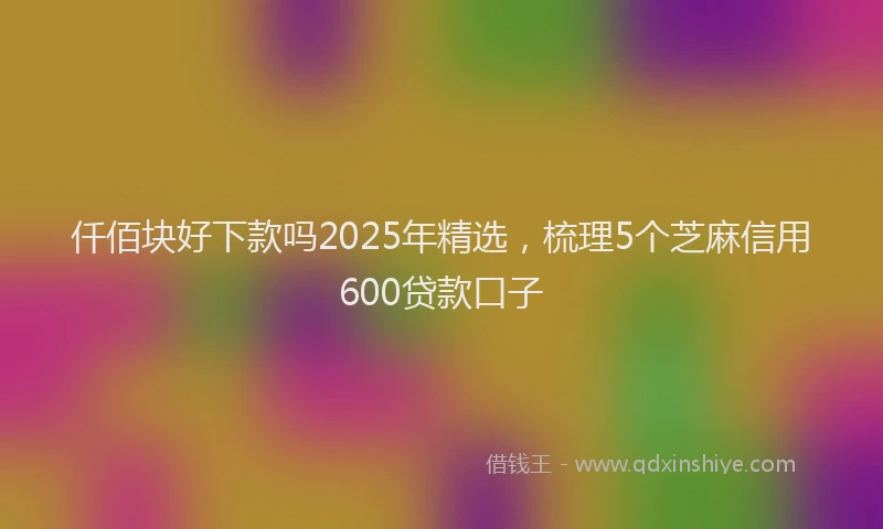 仟佰块好下款吗2025年精选，梳理5个芝麻信用600贷款口子