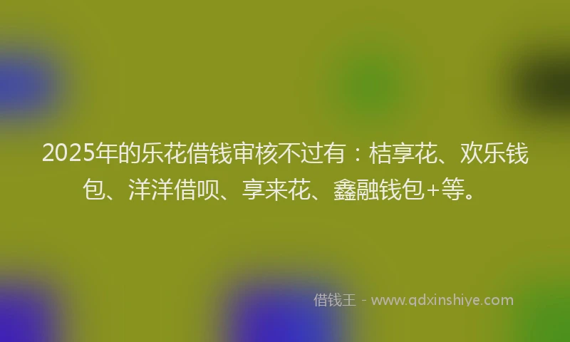 2025年的乐花借钱审核不过有：桔享花、欢乐钱包、洋洋借呗、享来花、鑫融钱包+等。