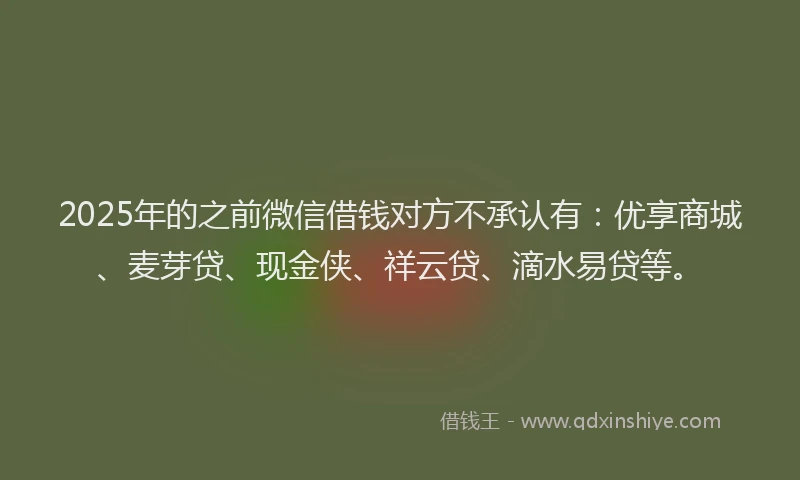 2025年的之前微信借钱对方不承认有：优享商城、麦芽贷、现金侠、祥云贷、滴水易贷等。
