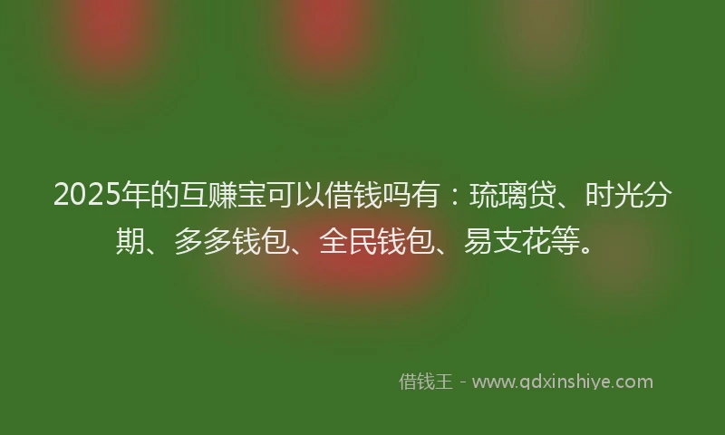 2025年的互赚宝可以借钱吗有：琉璃贷、时光分期、多多钱包、全民钱包、易支花等。