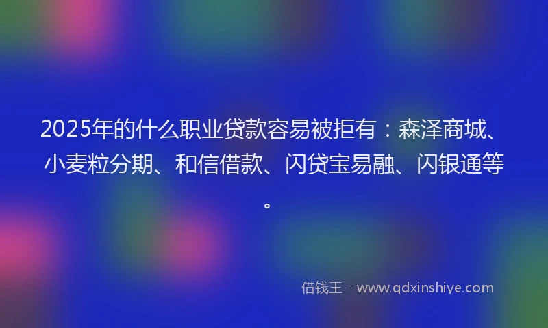 2025年的什么职业贷款容易被拒有：森泽商城、小麦粒分期、和信借款、闪贷宝易融、闪银通等。