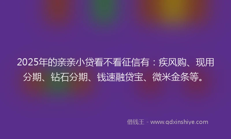 2025年的亲亲小贷看不看征信有：疾风购、现用分期、钻石分期、钱速融贷宝、微米金条等。