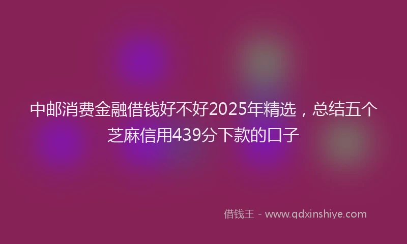 中邮消费金融借钱好不好2025年精选，总结五个芝麻信用439分下款的口子
