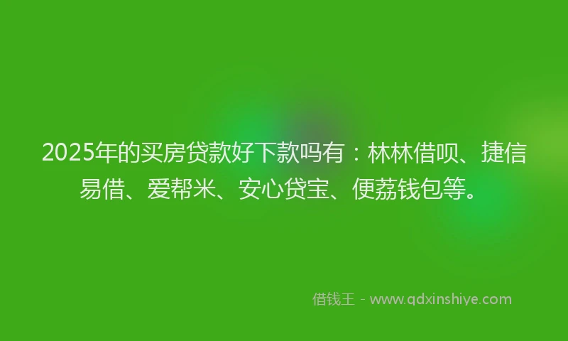 2025年的买房贷款好下款吗有：林林借呗、捷信易借、爱帮米、安心贷宝、便荔钱包等。