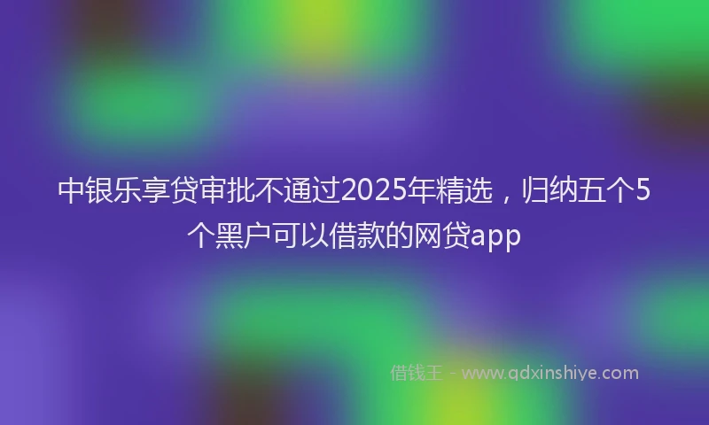 中银乐享贷审批不通过2025年精选,归纳五个5个黑户可以借款的网贷app